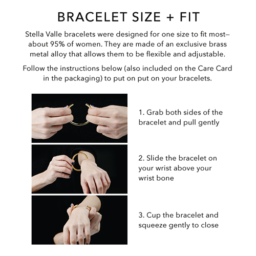 How to put on a Stella Valle bracelet: 1. Grab both sides of the bracelet and pull gently to open. 2. Slide the bracelet on your wrist above your wrist bone. 3. Cup the bracelet and squeeze gently to close.